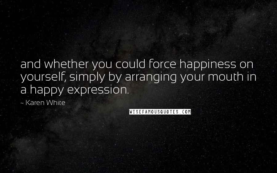 Karen White Quotes: and whether you could force happiness on yourself, simply by arranging your mouth in a happy expression.