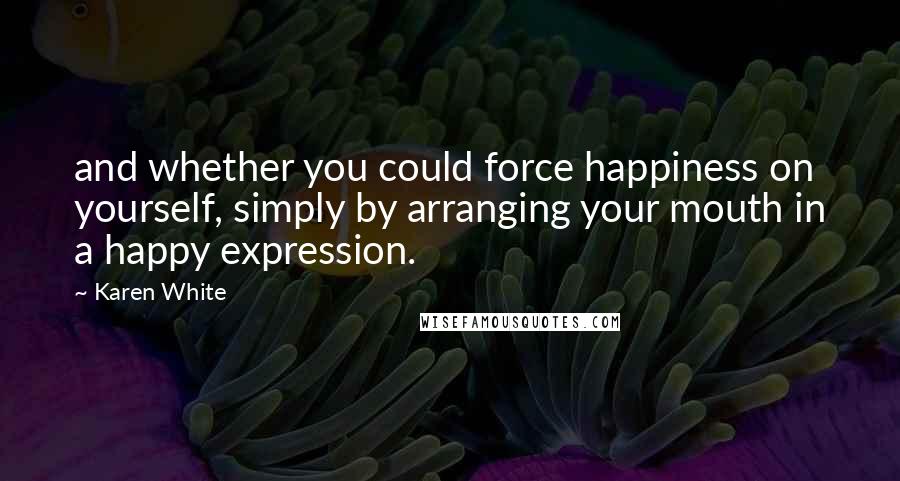 Karen White Quotes: and whether you could force happiness on yourself, simply by arranging your mouth in a happy expression.