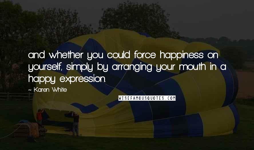 Karen White Quotes: and whether you could force happiness on yourself, simply by arranging your mouth in a happy expression.