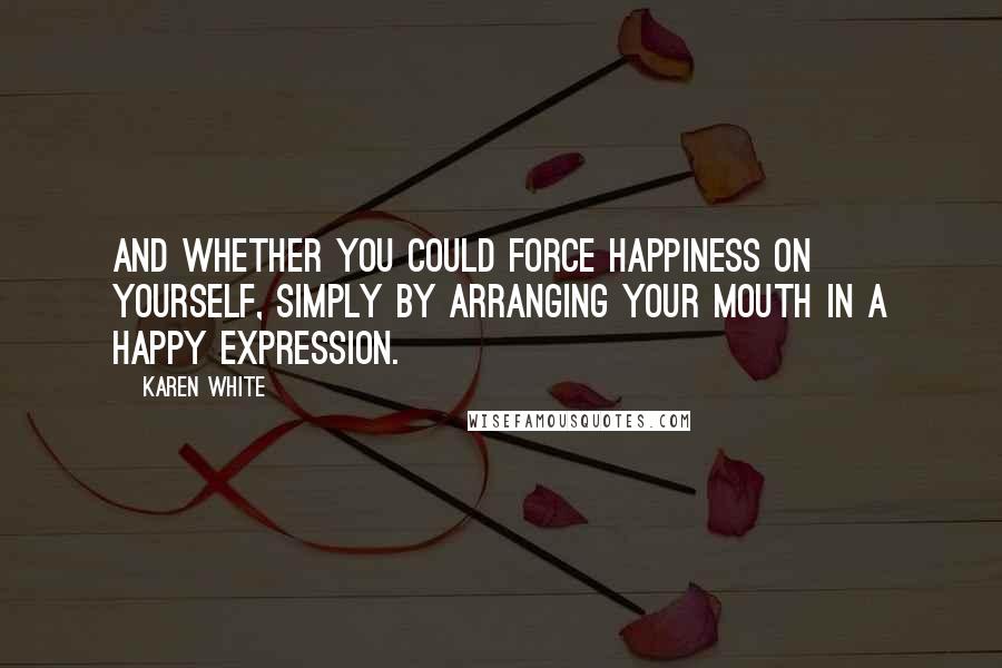 Karen White Quotes: and whether you could force happiness on yourself, simply by arranging your mouth in a happy expression.