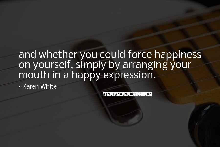 Karen White Quotes: and whether you could force happiness on yourself, simply by arranging your mouth in a happy expression.