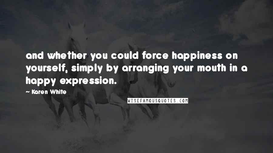 Karen White Quotes: and whether you could force happiness on yourself, simply by arranging your mouth in a happy expression.