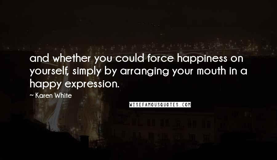 Karen White Quotes: and whether you could force happiness on yourself, simply by arranging your mouth in a happy expression.
