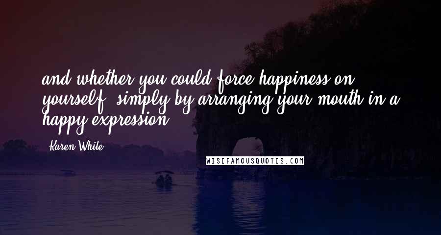 Karen White Quotes: and whether you could force happiness on yourself, simply by arranging your mouth in a happy expression.