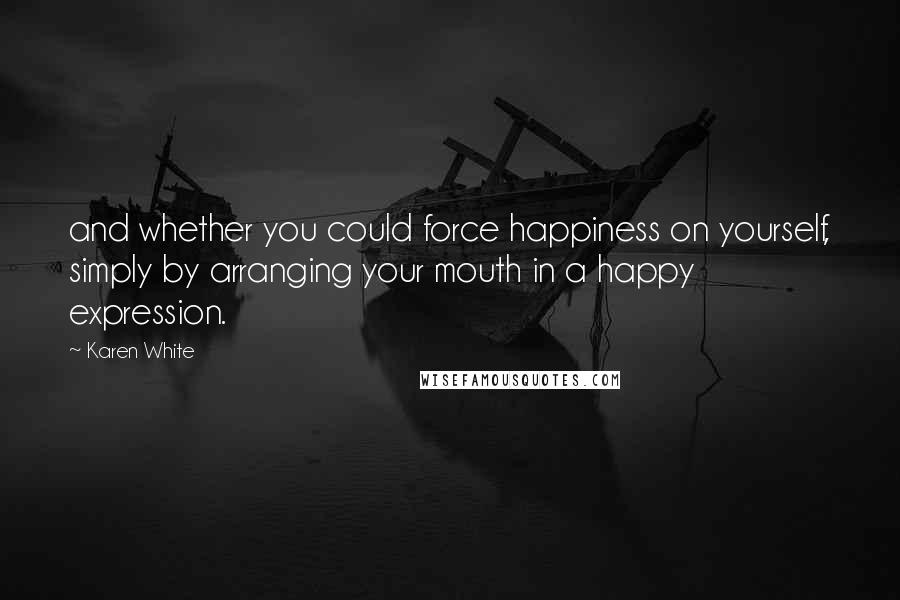 Karen White Quotes: and whether you could force happiness on yourself, simply by arranging your mouth in a happy expression.