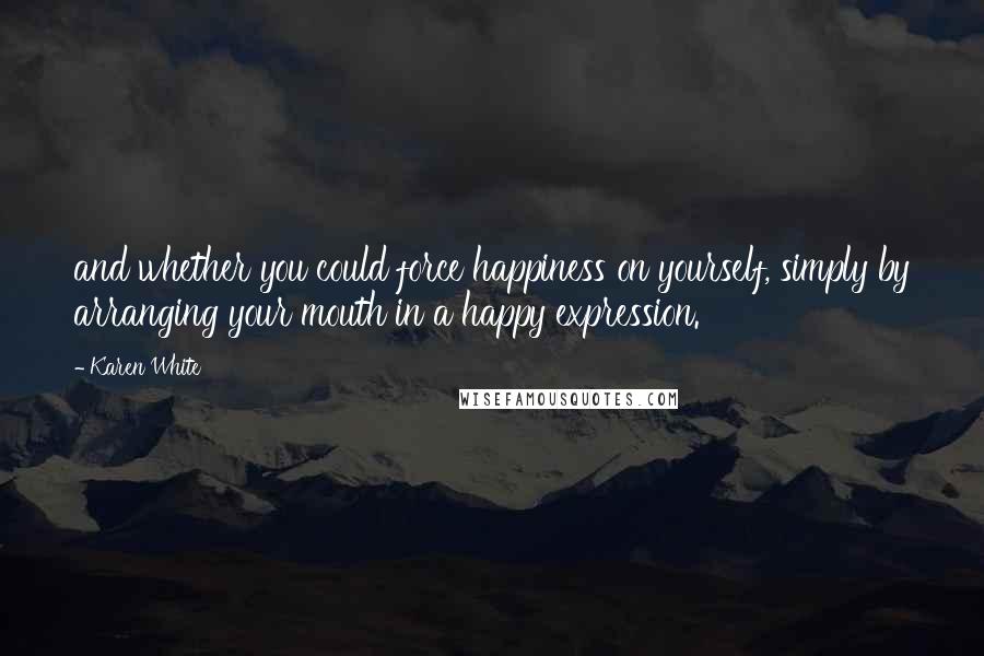 Karen White Quotes: and whether you could force happiness on yourself, simply by arranging your mouth in a happy expression.