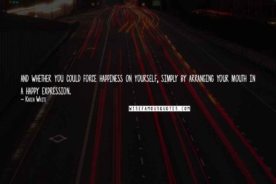 Karen White Quotes: and whether you could force happiness on yourself, simply by arranging your mouth in a happy expression.