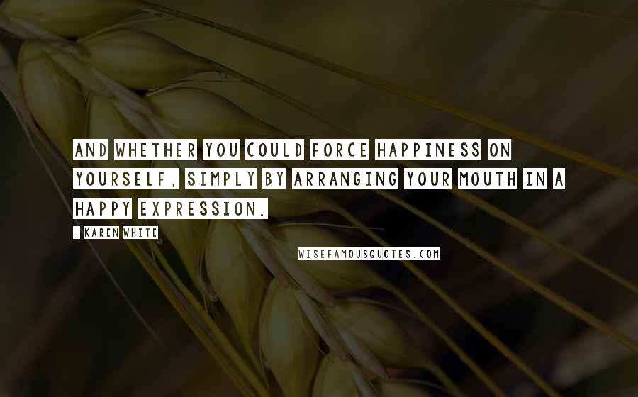 Karen White Quotes: and whether you could force happiness on yourself, simply by arranging your mouth in a happy expression.