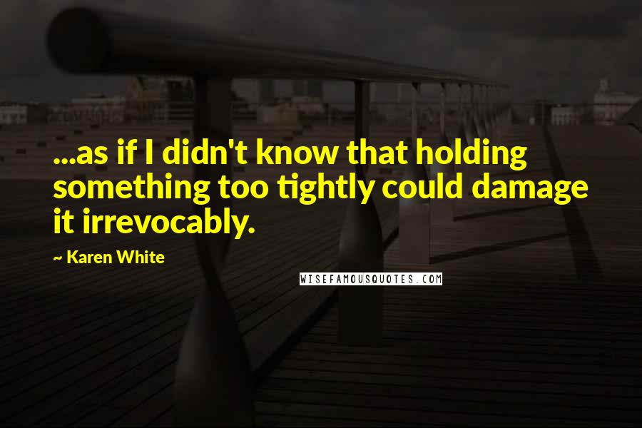 Karen White Quotes: ...as if I didn't know that holding something too tightly could damage it irrevocably.