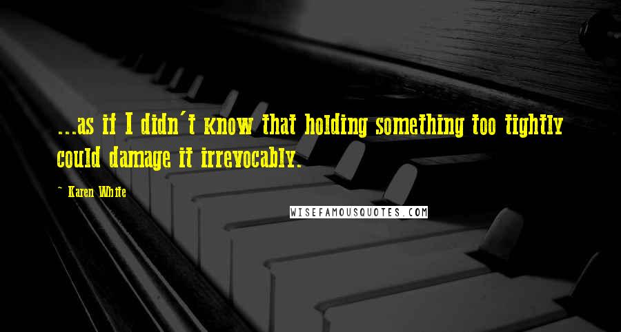 Karen White Quotes: ...as if I didn't know that holding something too tightly could damage it irrevocably.