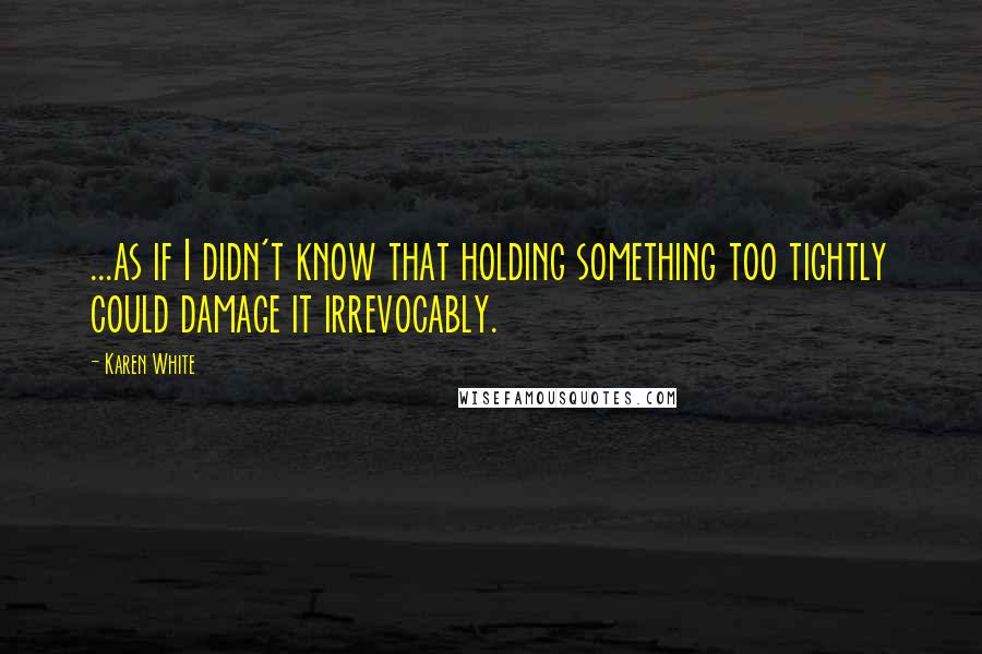 Karen White Quotes: ...as if I didn't know that holding something too tightly could damage it irrevocably.