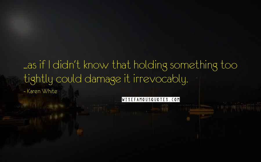 Karen White Quotes: ...as if I didn't know that holding something too tightly could damage it irrevocably.