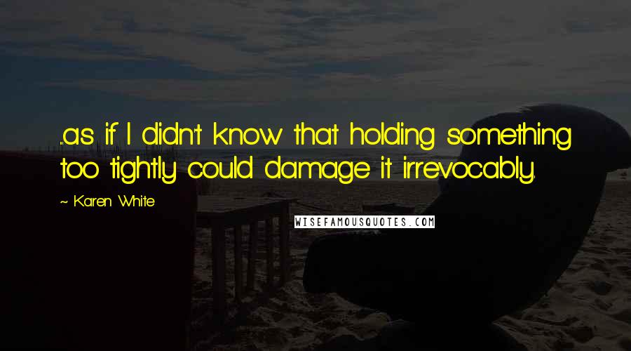 Karen White Quotes: ...as if I didn't know that holding something too tightly could damage it irrevocably.