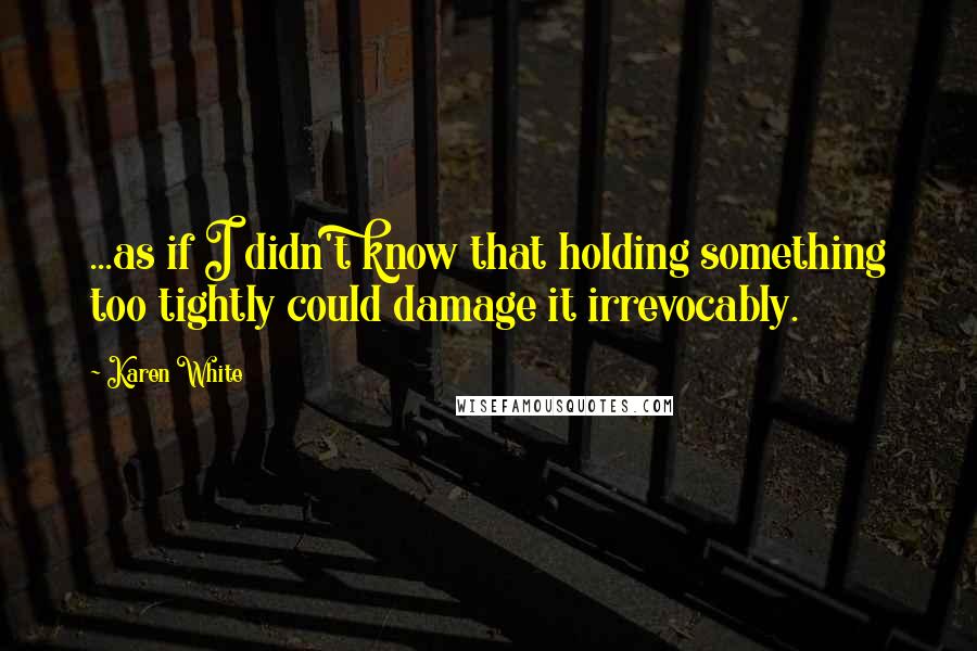 Karen White Quotes: ...as if I didn't know that holding something too tightly could damage it irrevocably.
