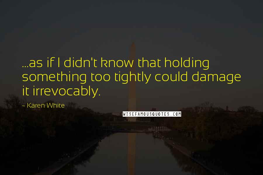 Karen White Quotes: ...as if I didn't know that holding something too tightly could damage it irrevocably.