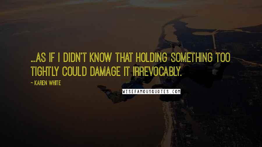 Karen White Quotes: ...as if I didn't know that holding something too tightly could damage it irrevocably.
