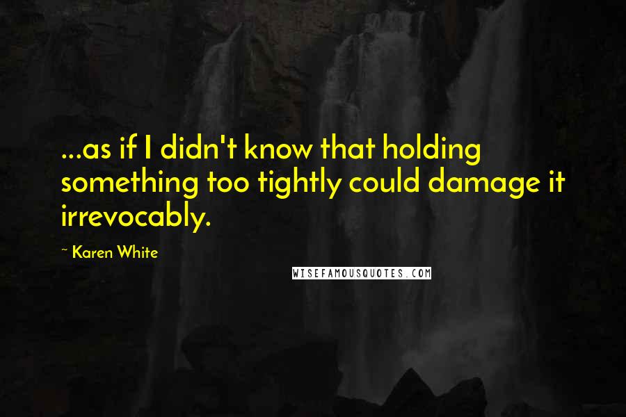 Karen White Quotes: ...as if I didn't know that holding something too tightly could damage it irrevocably.