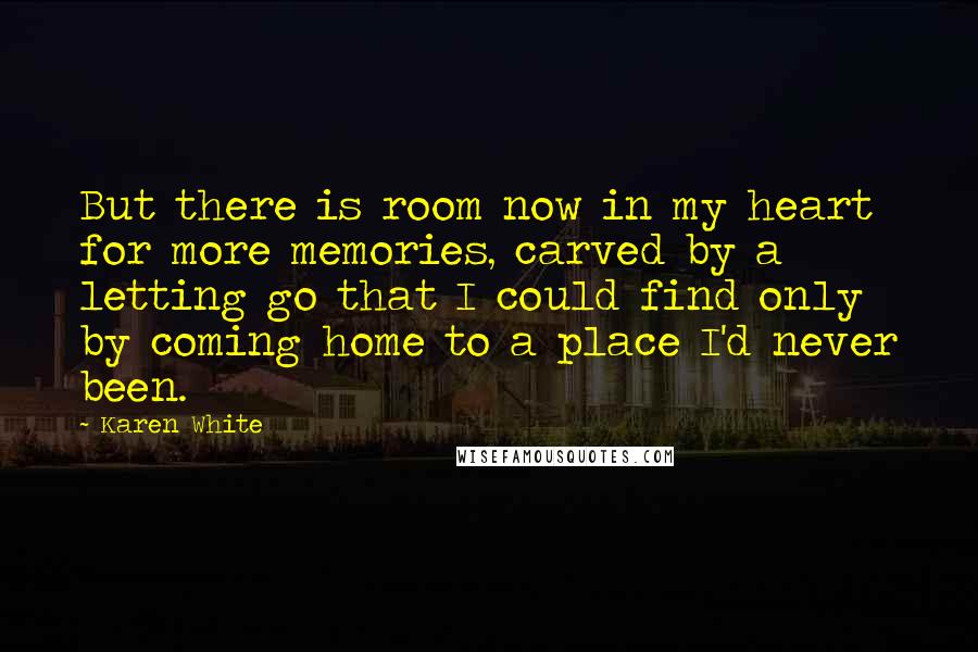 Karen White Quotes: But there is room now in my heart for more memories, carved by a letting go that I could find only by coming home to a place I'd never been.