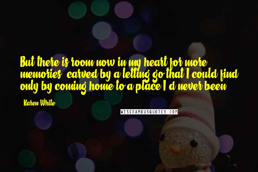 Karen White Quotes: But there is room now in my heart for more memories, carved by a letting go that I could find only by coming home to a place I'd never been.