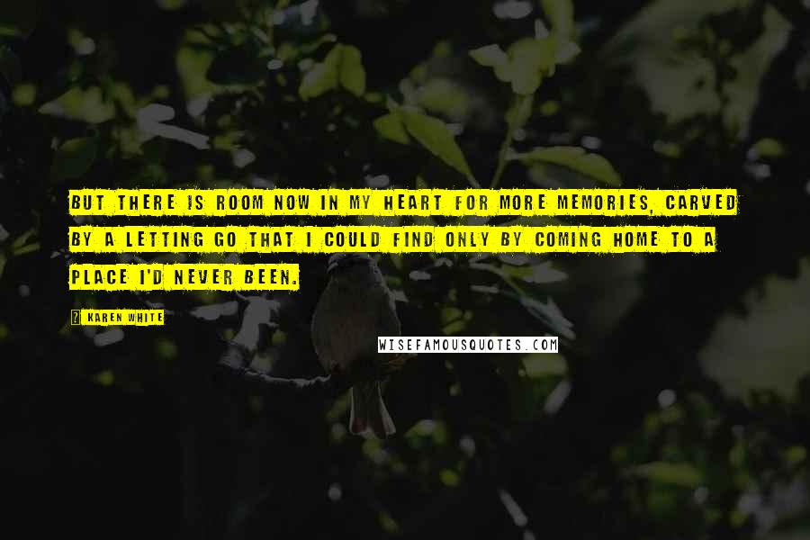 Karen White Quotes: But there is room now in my heart for more memories, carved by a letting go that I could find only by coming home to a place I'd never been.