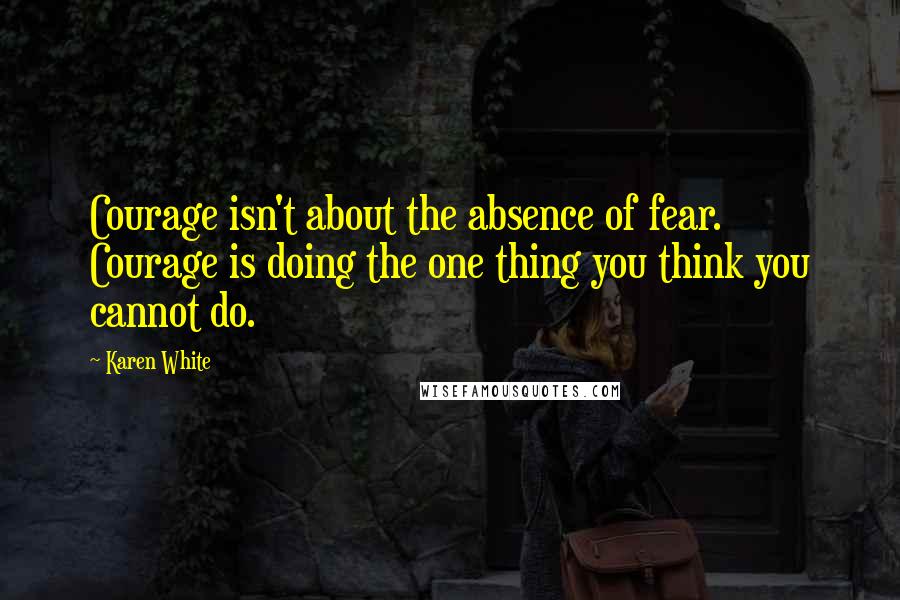 Karen White Quotes: Courage isn't about the absence of fear. Courage is doing the one thing you think you cannot do.