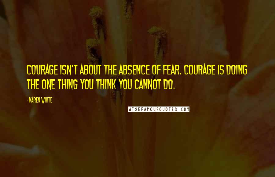 Karen White Quotes: Courage isn't about the absence of fear. Courage is doing the one thing you think you cannot do.