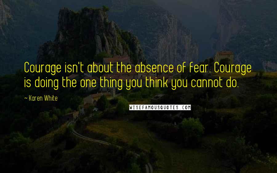 Karen White Quotes: Courage isn't about the absence of fear. Courage is doing the one thing you think you cannot do.