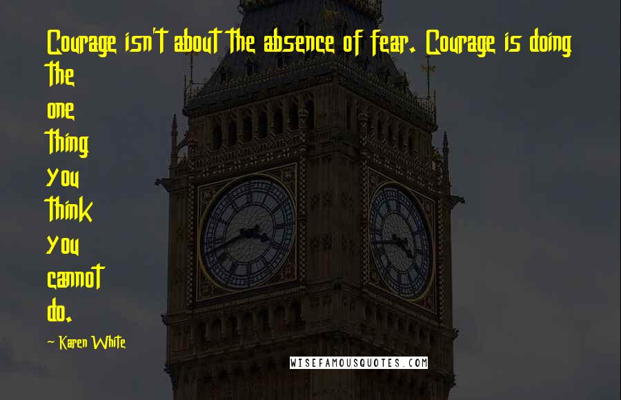 Karen White Quotes: Courage isn't about the absence of fear. Courage is doing the one thing you think you cannot do.