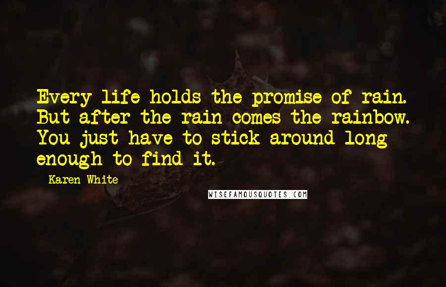 Karen White Quotes: Every life holds the promise of rain. But after the rain comes the rainbow. You just have to stick around long enough to find it.