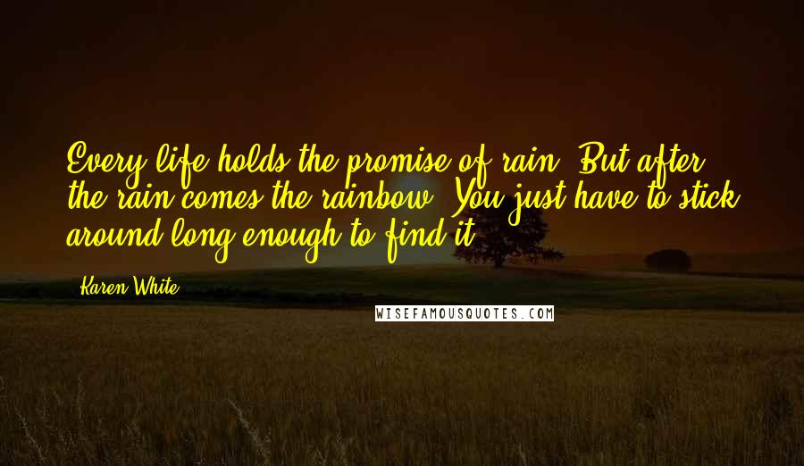 Karen White Quotes: Every life holds the promise of rain. But after the rain comes the rainbow. You just have to stick around long enough to find it.