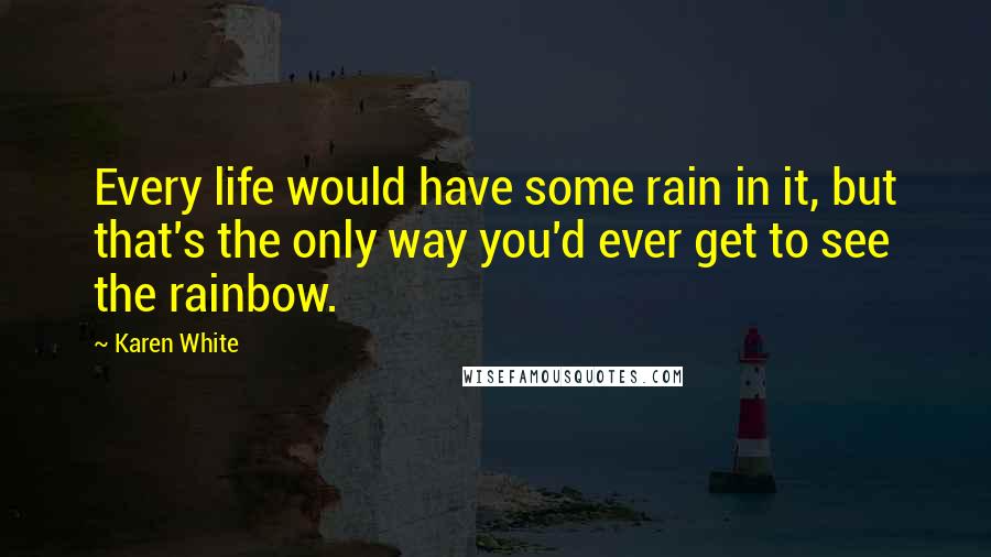 Karen White Quotes: Every life would have some rain in it, but that's the only way you'd ever get to see the rainbow.