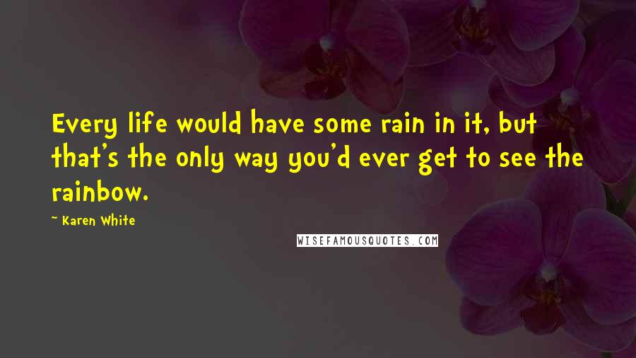 Karen White Quotes: Every life would have some rain in it, but that's the only way you'd ever get to see the rainbow.