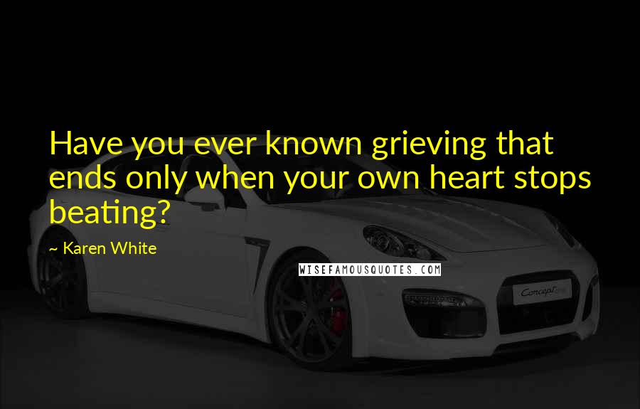 Karen White Quotes: Have you ever known grieving that ends only when your own heart stops beating?