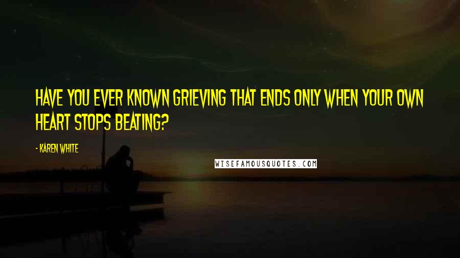 Karen White Quotes: Have you ever known grieving that ends only when your own heart stops beating?