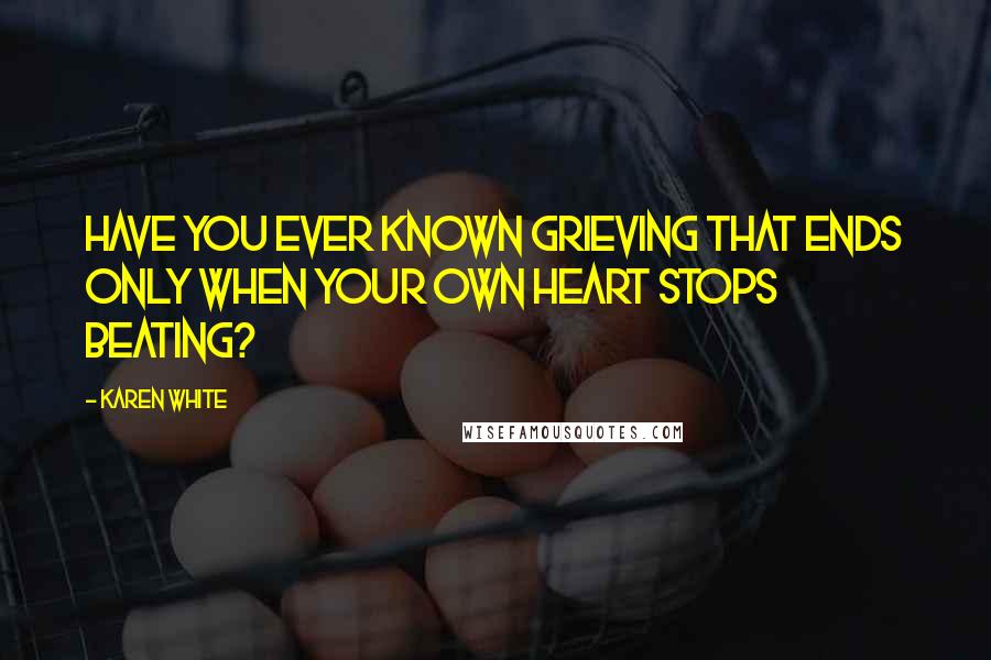 Karen White Quotes: Have you ever known grieving that ends only when your own heart stops beating?