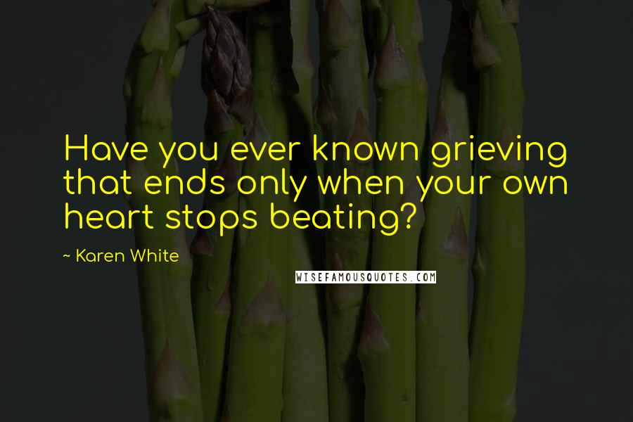 Karen White Quotes: Have you ever known grieving that ends only when your own heart stops beating?
