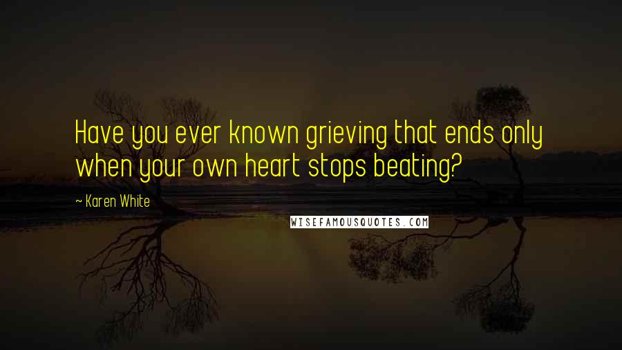 Karen White Quotes: Have you ever known grieving that ends only when your own heart stops beating?