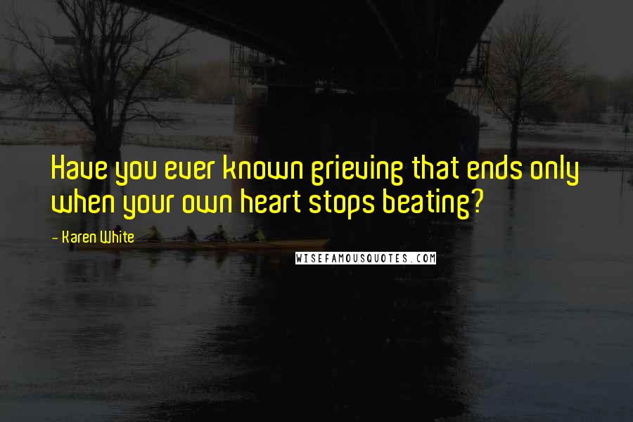 Karen White Quotes: Have you ever known grieving that ends only when your own heart stops beating?