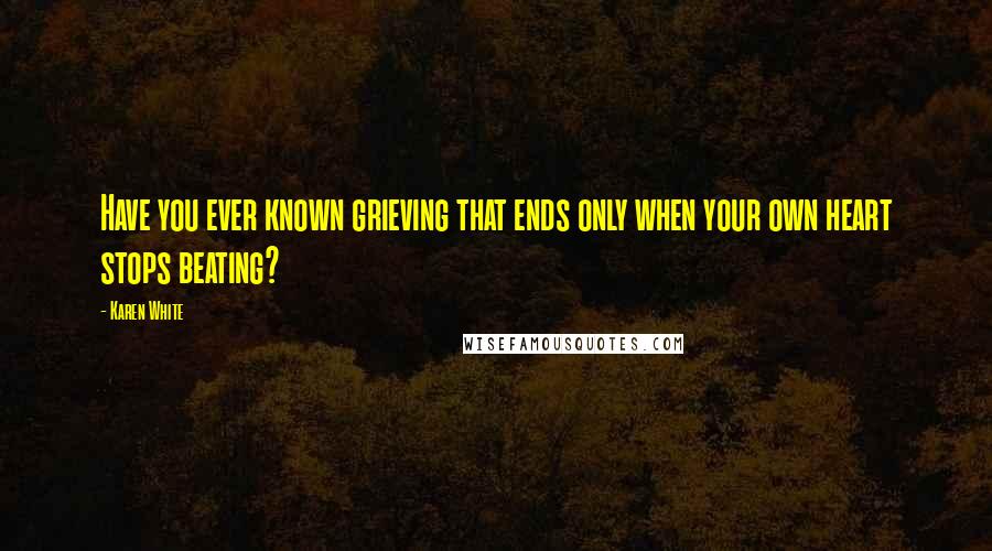 Karen White Quotes: Have you ever known grieving that ends only when your own heart stops beating?