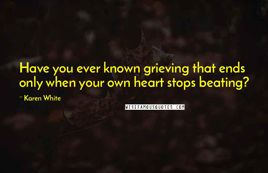 Karen White Quotes: Have you ever known grieving that ends only when your own heart stops beating?