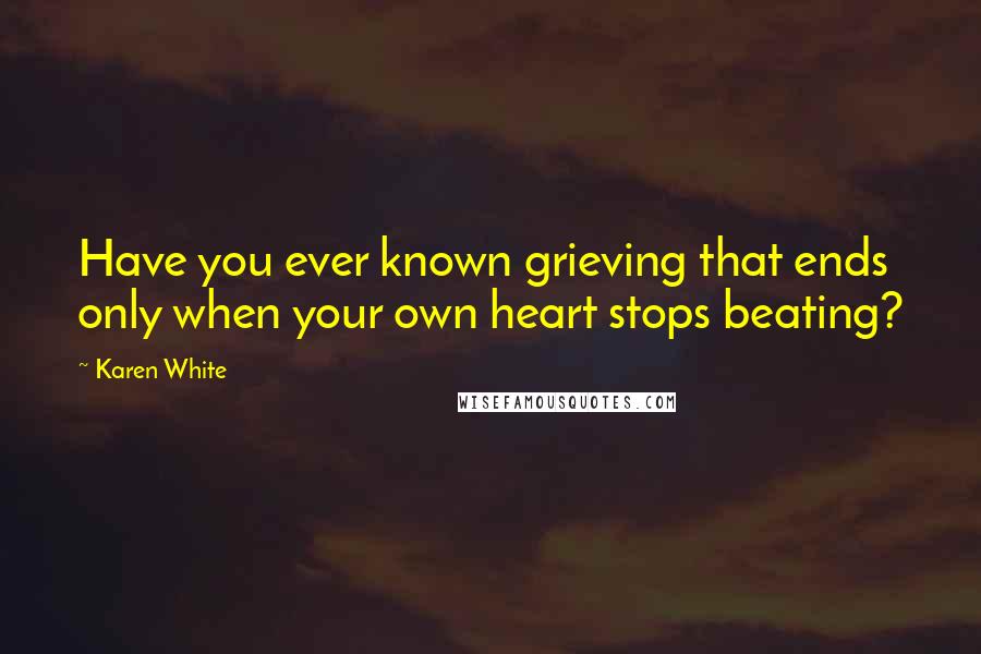 Karen White Quotes: Have you ever known grieving that ends only when your own heart stops beating?