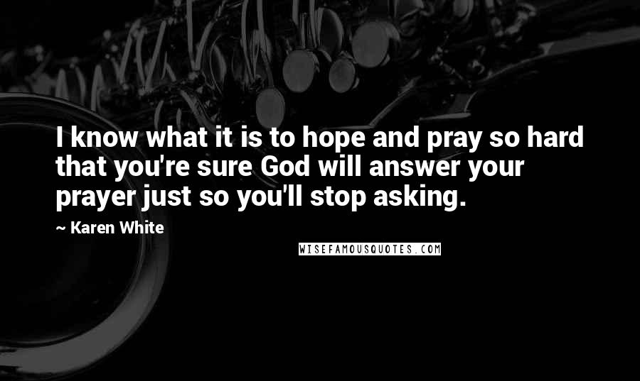 Karen White Quotes: I know what it is to hope and pray so hard that you're sure God will answer your prayer just so you'll stop asking.