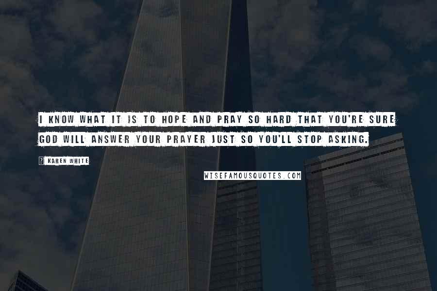 Karen White Quotes: I know what it is to hope and pray so hard that you're sure God will answer your prayer just so you'll stop asking.