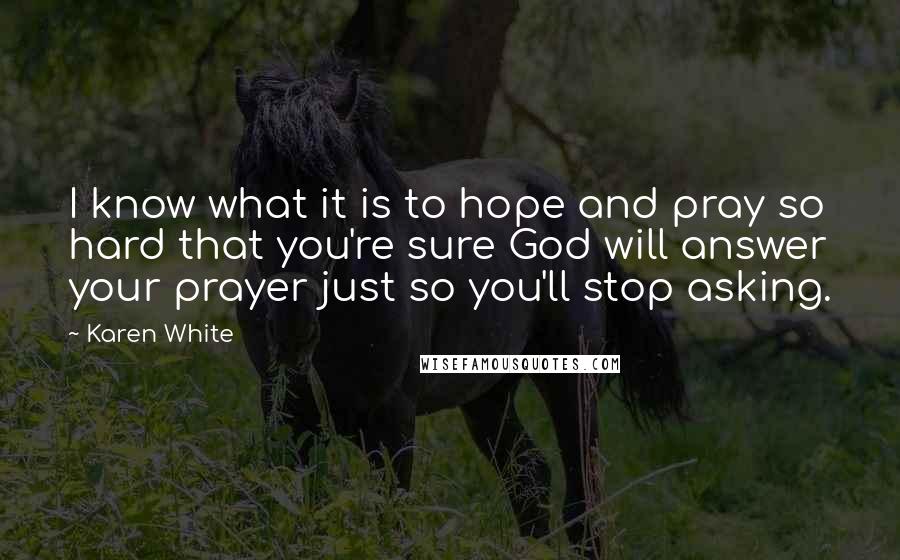 Karen White Quotes: I know what it is to hope and pray so hard that you're sure God will answer your prayer just so you'll stop asking.