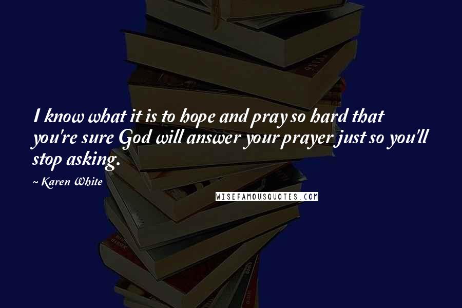 Karen White Quotes: I know what it is to hope and pray so hard that you're sure God will answer your prayer just so you'll stop asking.