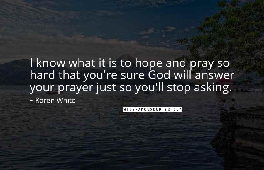 Karen White Quotes: I know what it is to hope and pray so hard that you're sure God will answer your prayer just so you'll stop asking.