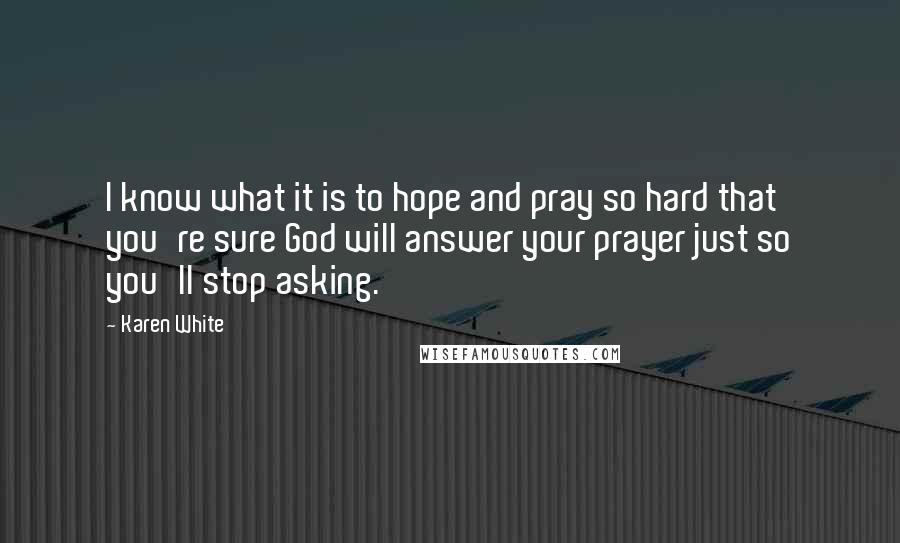 Karen White Quotes: I know what it is to hope and pray so hard that you're sure God will answer your prayer just so you'll stop asking.