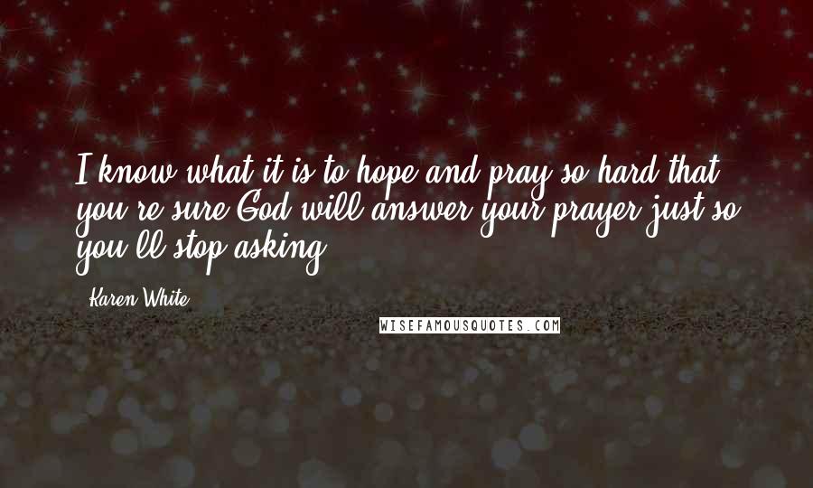 Karen White Quotes: I know what it is to hope and pray so hard that you're sure God will answer your prayer just so you'll stop asking.