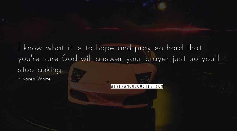 Karen White Quotes: I know what it is to hope and pray so hard that you're sure God will answer your prayer just so you'll stop asking.