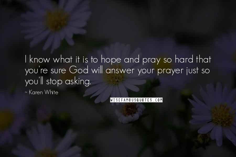 Karen White Quotes: I know what it is to hope and pray so hard that you're sure God will answer your prayer just so you'll stop asking.